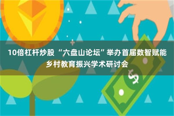 10倍杠杆炒股 “六盘山论坛”举办首届数智赋能乡村教育振兴学术研讨会