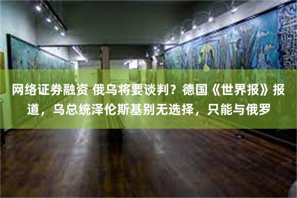 网络证劵融资 俄乌将要谈判？德国《世界报》报道，乌总统泽伦斯基别无选择，只能与俄罗