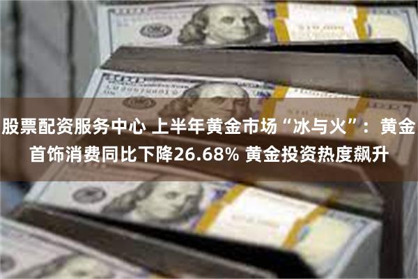 股票配资服务中心 上半年黄金市场“冰与火”：黄金首饰消费同比下降26.68% 黄金投资热度飙升