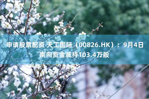 申请股票配资 天工国际（00826.HK）：9月4日南向资金减持103.4万股