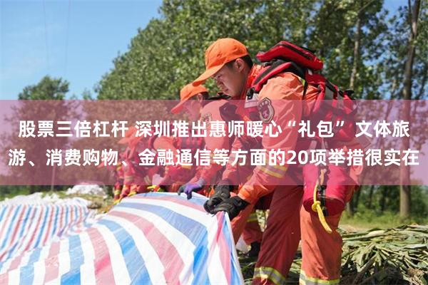 股票三倍杠杆 深圳推出惠师暖心“礼包” 文体旅游、消费购物、金融通信等方面的20项举措很实在