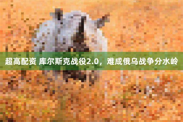 超高配资 库尔斯克战役2.0，难成俄乌战争分水岭