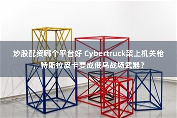 炒股配资哪个平台好 Cybertruck架上机关枪，特斯拉皮卡要成俄乌战场武器？