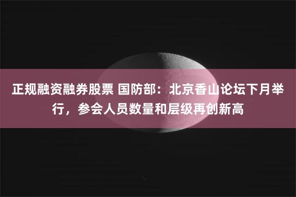 正规融资融券股票 国防部：北京香山论坛下月举行，参会人员数量和层级再创新高