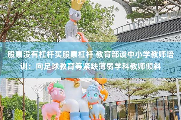 股票没有杠杆买股票杠杆 教育部谈中小学教师培训：向足球教育等紧缺薄弱学科教师倾斜