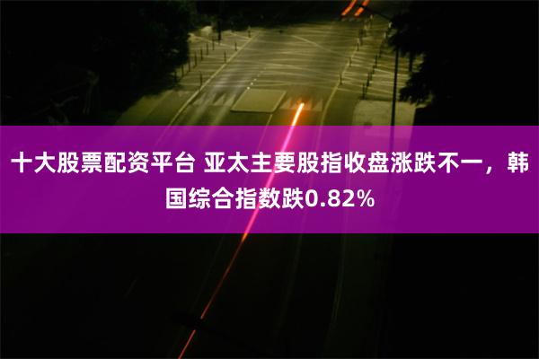 十大股票配资平台 亚太主要股指收盘涨跌不一，韩国综合指数跌0.82%