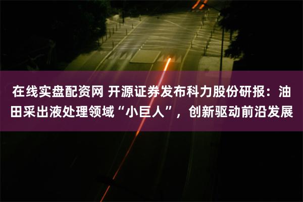 在线实盘配资网 开源证券发布科力股份研报：油田采出液处理领域“小巨人”，创新驱动前沿发展