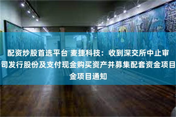 配资炒股首选平台 麦捷科技：收到深交所中止审核公司发行股份及支付现金购买资产并募集配套资金项目通知