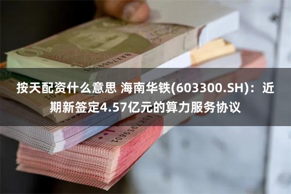 按天配资什么意思 海南华铁(603300.SH)：近期新签定4.57亿元的算力服务协议