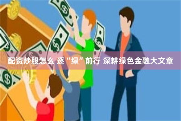 配资炒股怎么 逐“绿”前行 深耕绿色金融大文章