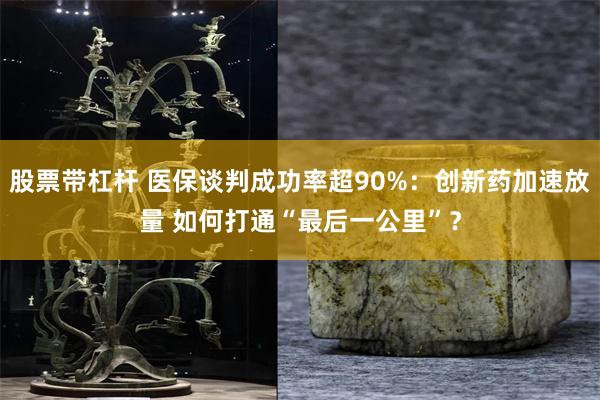 股票带杠杆 医保谈判成功率超90%：创新药加速放量 如何打通“最后一公里”？