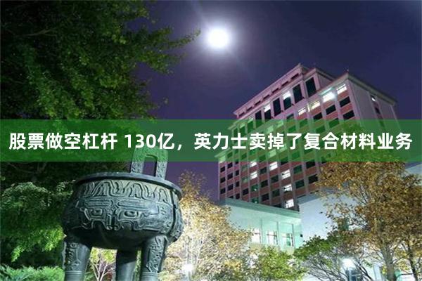 股票做空杠杆 130亿，英力士卖掉了复合材料业务