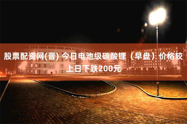 股票配资网(晋) 今日电池级碳酸锂（早盘）价格较上日下跌200元