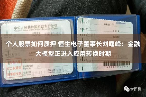 个人股票如何质押 恒生电子董事长刘曙峰：金融大模型正进入应用转换时期