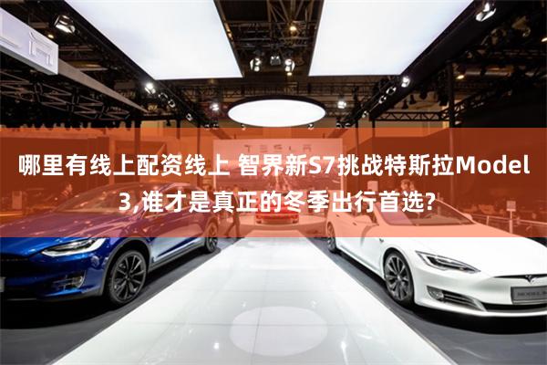 哪里有线上配资线上 智界新S7挑战特斯拉Model 3,谁才是真正的冬季出行首选?