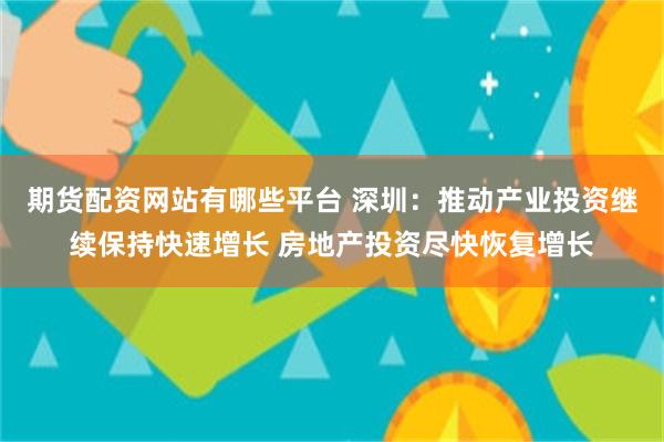 期货配资网站有哪些平台 深圳：推动产业投资继续保持快速增长 房地产投资尽快恢复增长