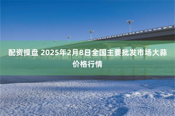 配资操盘 2025年2月8日全国主要批发市场大蒜价格行情