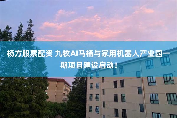 杨方股票配资 九牧AI马桶与家用机器人产业园一期项目建设启动！