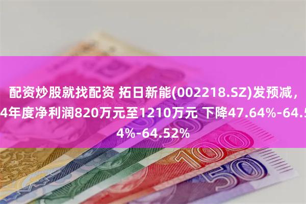 配资炒股就找配资 拓日新能(002218.SZ)发预减，2024年度净利润820万元至1210万元 下降47.64%-64.52%